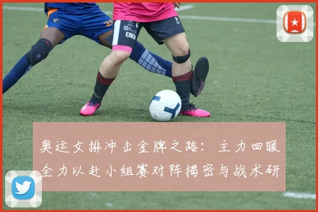 奥运女排冲击金牌之路：主力回暖全力以赴小组赛对阵揭密与战术研判