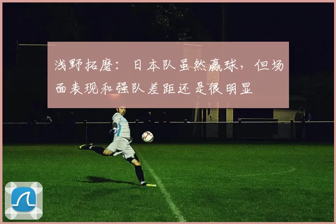 浅野拓磨：日本队虽然赢球，但场面表现和强队差距还是很明显