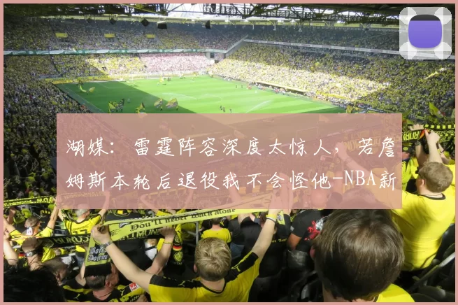 湖媒：雷霆阵容深度太惊人，若詹姆斯本轮后退役我不会怪他-NBA新闻