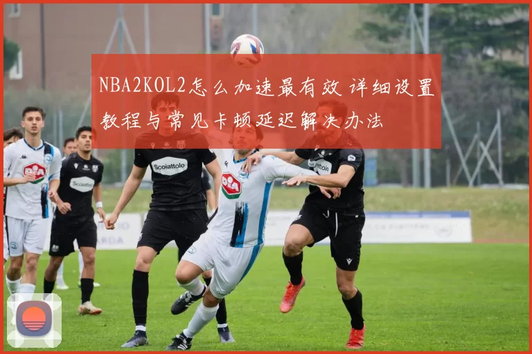 NBA2KOL2怎么加速最有效 详细设置教程与常见卡顿延迟解决办法