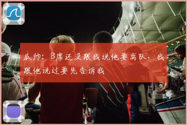 瓜帅:B席还没跟我说他要离队,我跟他说过要先告诉我