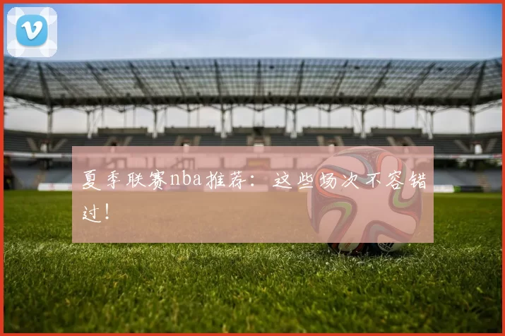 夏季联赛nba推荐：这些场次不容错过！