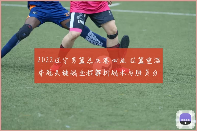2022辽宁男篮总决赛回放 辽篮重温夺冠关键战全程解析战术与胜负分水岭