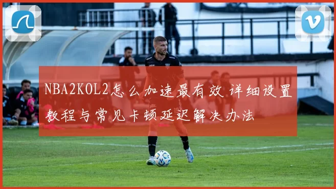 NBA2KOL2怎么加速最有效 详细设置教程与常见卡顿延迟解决办法