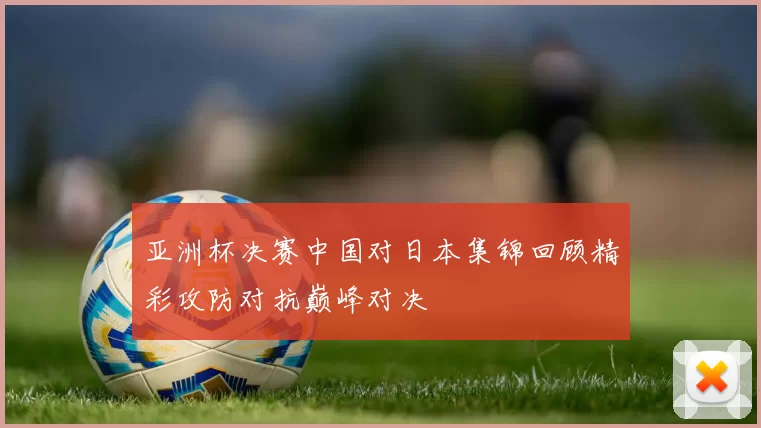 亚洲杯决赛中国对日本集锦回顾精彩攻防对抗巅峰对决
