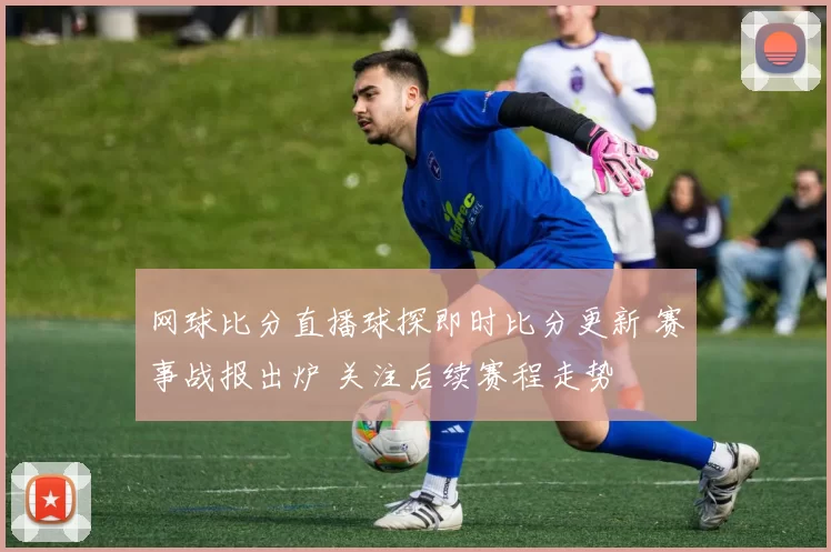 网球比分直播球探即时比分更新 赛事战报出炉 关注后续赛程走势