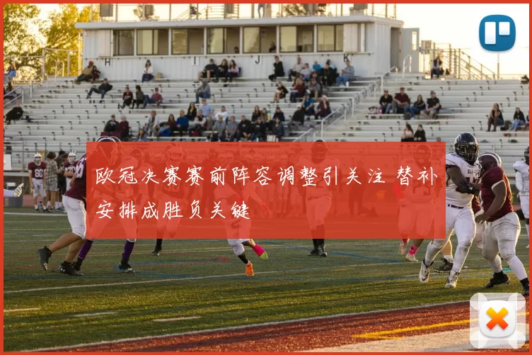 欧冠决赛赛前阵容调整引关注 替补安排成胜负关键