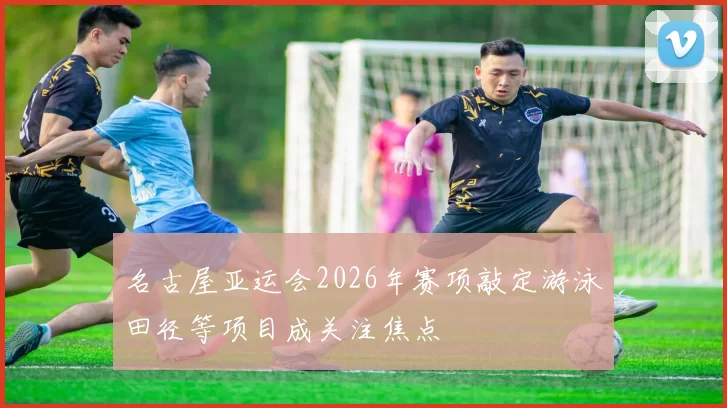 名古屋亚运会2026年赛项敲定游泳田径等项目成关注焦点