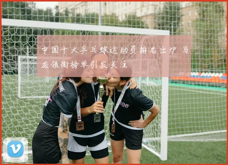 中国十大乒乓球运动员排名出炉 马龙领衔榜单引发关注