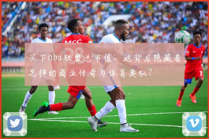 买下nba联盟总市值，这背后隐藏着怎样的商业传奇与体育奥秘？