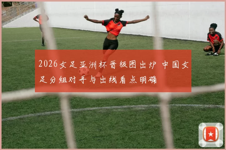 2026女足亚洲杯晋级图出炉 中国女足分组对手与出线看点明确