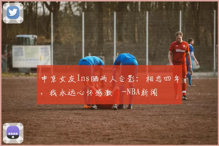 申京女友Ins晒两人合影：相恋四年，我永远心怀感激️-NBA新闻