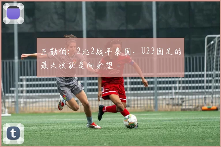 王勤伯：2比2战平泰国，U23国足的最大收获是向余望