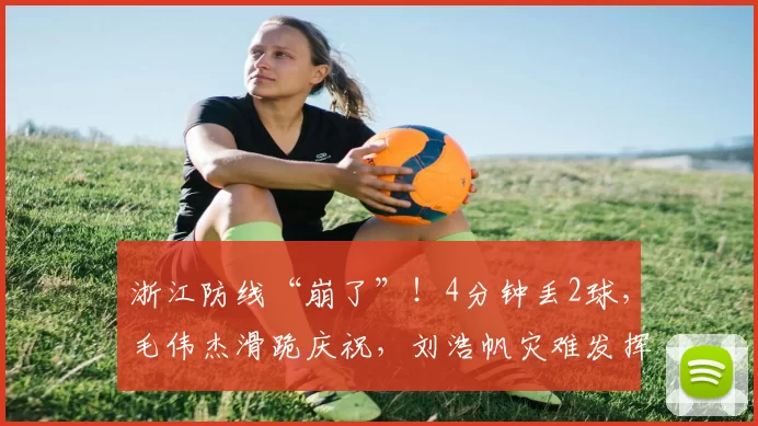 浙江防线“崩了”！4分钟丢2球，毛伟杰滑跪庆祝，刘浩帆灾难发挥