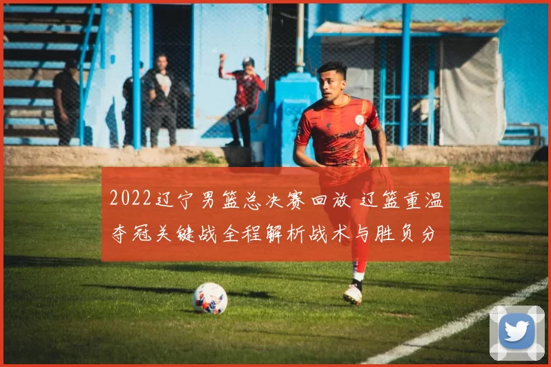 2022辽宁男篮总决赛回放 辽篮重温夺冠关键战全程解析战术与胜负分水岭