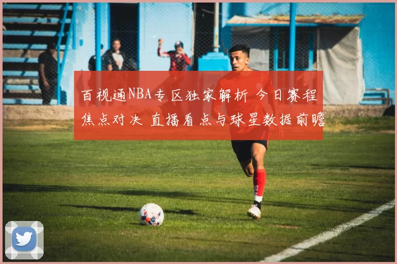 百视通NBA专区独家解析 今日赛程焦点对决 直播看点与球星数据前瞻