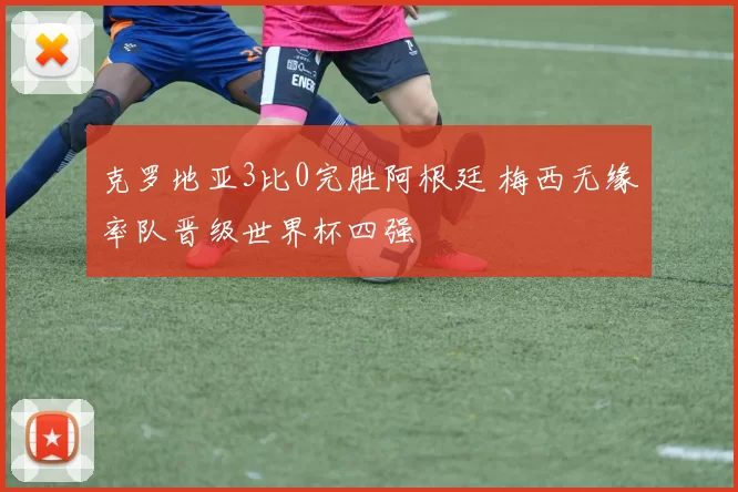克罗地亚3比0完胜阿根廷 梅西无缘率队晋级世界杯四强