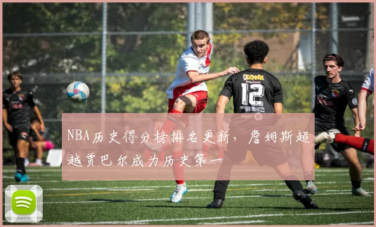 NBA历史得分榜排名更新,詹姆斯超越贾巴尔成为历史第一
