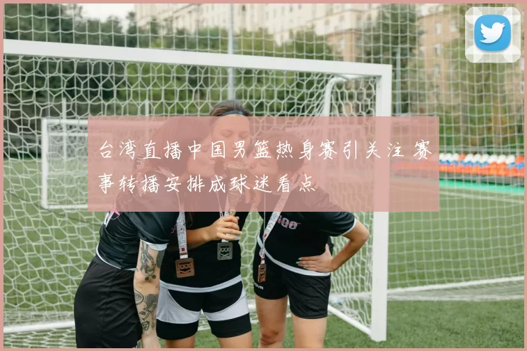 台湾直播中国男篮热身赛引关注 赛事转播安排成球迷看点