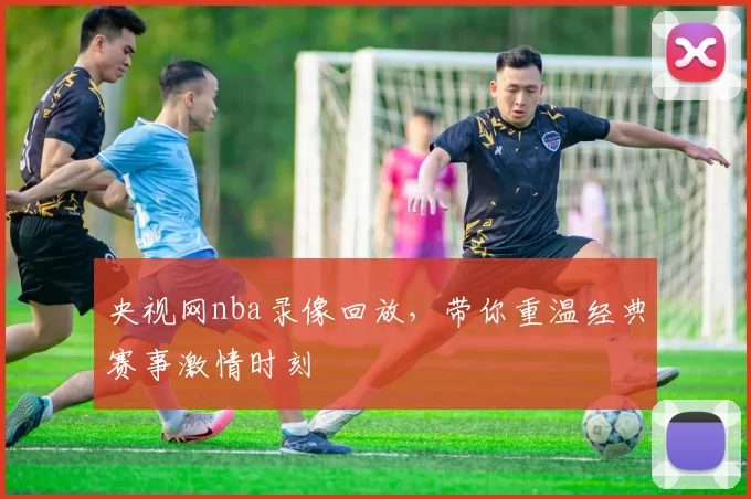 央视网nba录像回放，带你重温经典赛事激情时刻