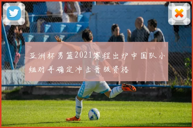 亚洲杯男篮2021赛程出炉中国队小组对手确定冲击晋级资格