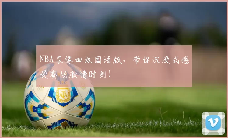 NBA录像回放国语版，带你沉浸式感受赛场激情时刻！