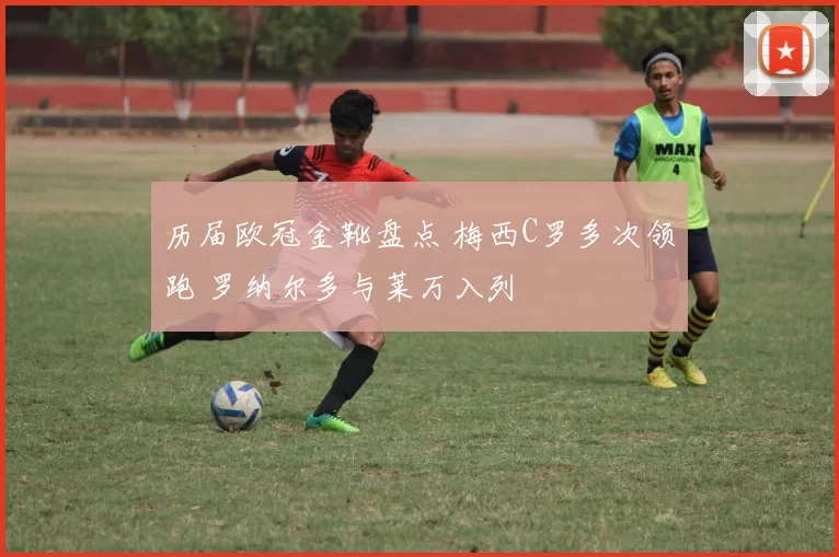 历届欧冠金靴盘点 梅西C罗多次领跑 罗纳尔多与莱万入列