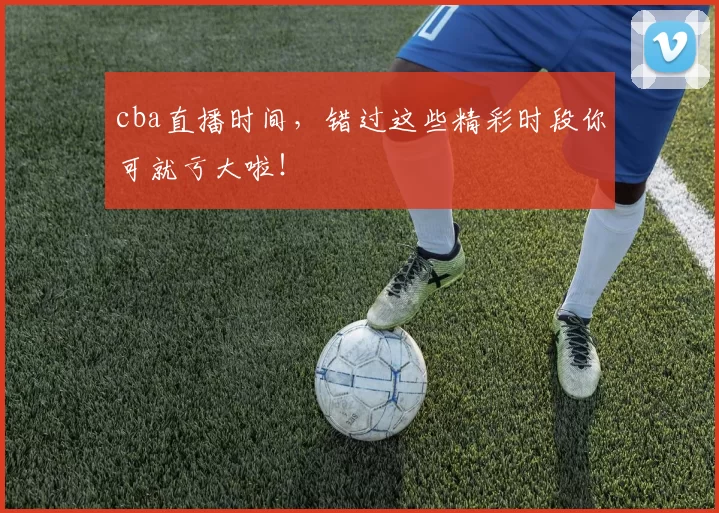 cba直播时间，错过这些精彩时段你可就亏大啦！