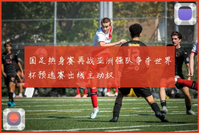 国足热身赛再战亚洲强队争夺世界杯预选赛出线主动权