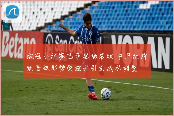 欧冠小组赛巴萨客场落败 中卫红牌致晋级形势受挫并引发战术调整