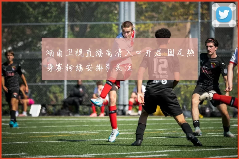 湖南卫视直播高清入口开启 国足热身赛转播安排引关注