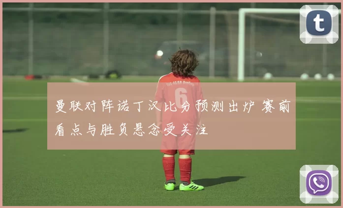 曼联对阵诺丁汉比分预测出炉 赛前看点与胜负悬念受关注