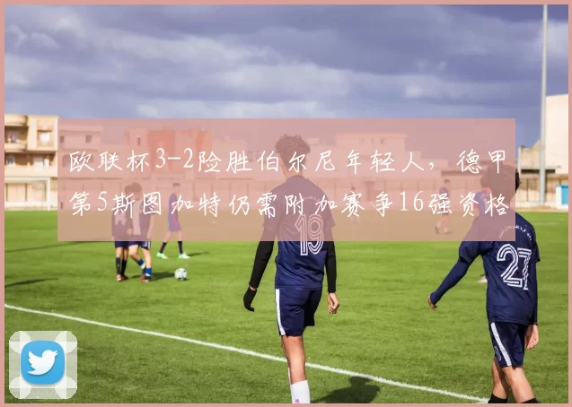 欧联杯3-2险胜伯尔尼年轻人,德甲第5斯图加特仍需附加赛争16强资格_比赛_淘汰赛_排名