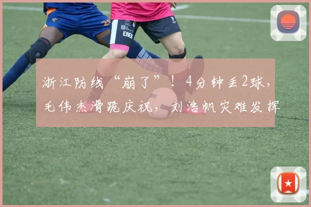 浙江防线“崩了”！4分钟丢2球，毛伟杰滑跪庆祝，刘浩帆灾难发挥