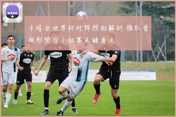 卡塔尔世界杯对阵预测解析 强队晋级形势与小组赛关键看点