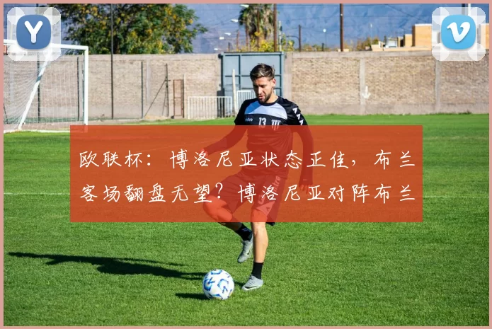 欧联杯:博洛尼亚状态正佳,布兰客场翻盘无望?博洛尼亚对阵布兰_伤病_主场_欧冠