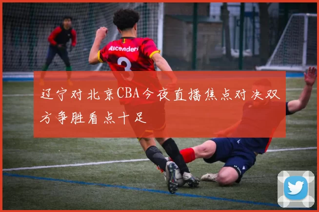 辽宁对北京CBA今夜直播焦点对决双方争胜看点十足