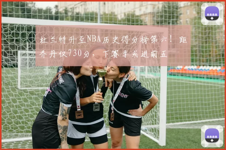 杜兰特升至NBA历史得分榜第六！距乔丹仅730分，下赛季或进前五