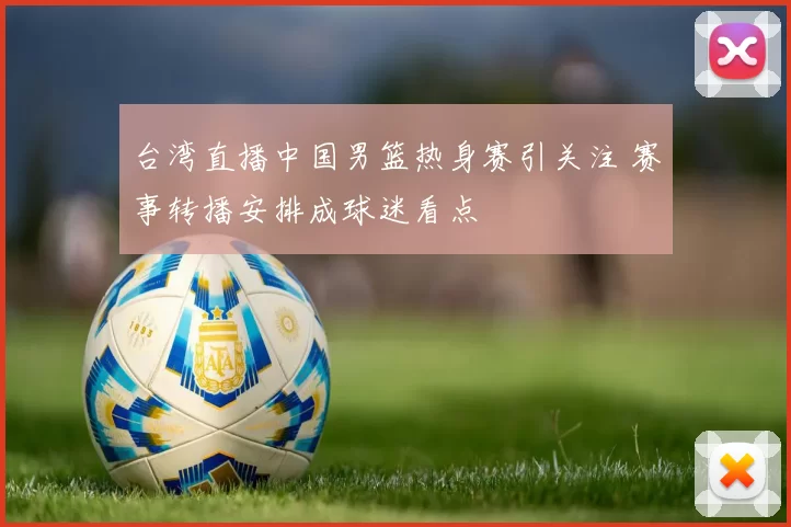 台湾直播中国男篮热身赛引关注 赛事转播安排成球迷看点
