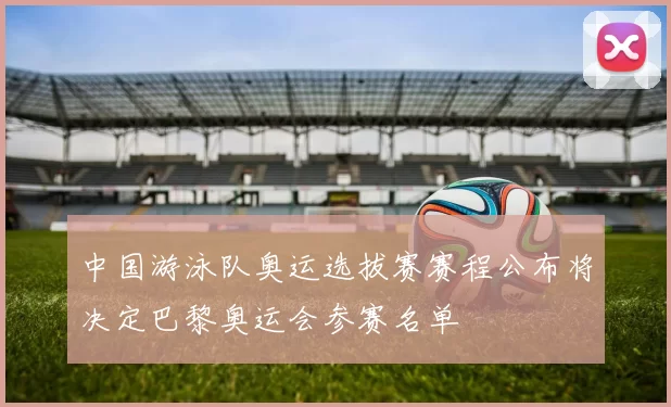 中国游泳队奥运选拔赛赛程公布将决定巴黎奥运会参赛名单
