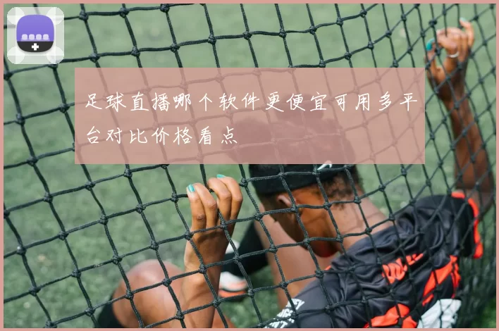 足球直播哪个软件更便宜可用多平台对比价格看点
