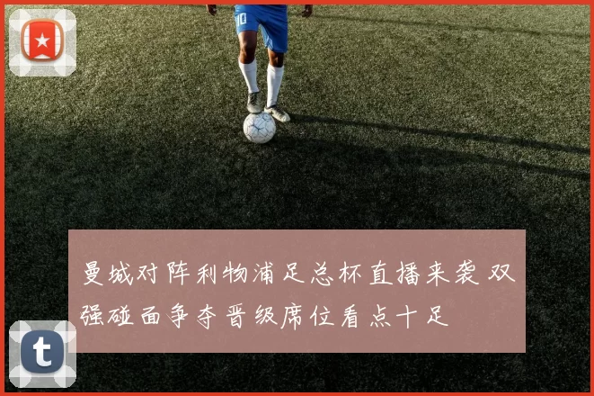 曼城对阵利物浦足总杯直播来袭 双强碰面争夺晋级席位看点十足