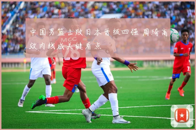 中国男篮击败日本晋级四强 周琦高效内线成关键看点